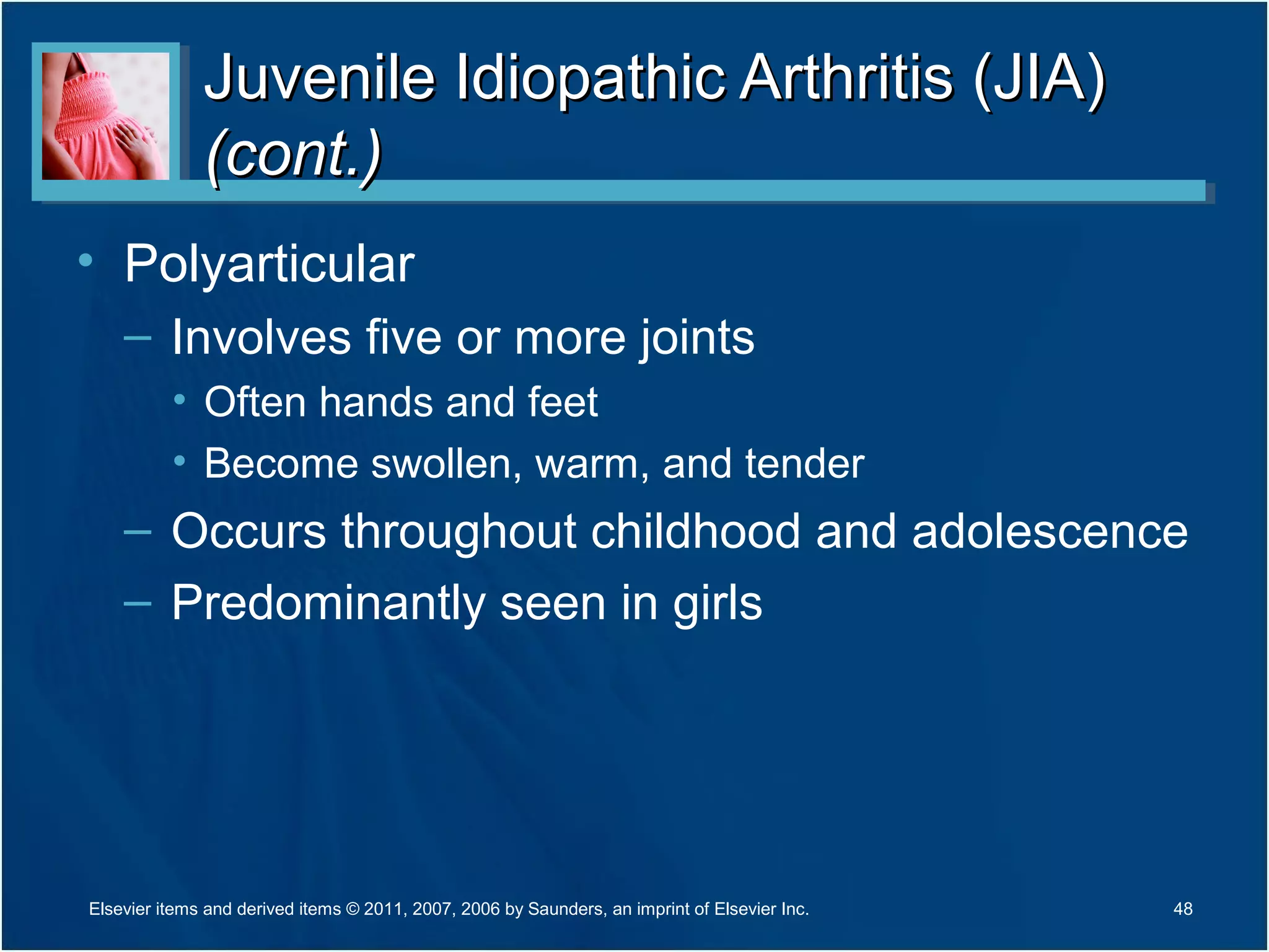 Juvenile Idiopathic Arthritis (JIA)Juvenile Idiopathic Arthritis (JIA)
(cont.)(cont.)
• Polyarticular
– Involves five or more joints
• Often hands and feet
• Become swollen, warm, and tender
– Occurs throughout childhood and adolescence
– Predominantly seen in girls
48Elsevier items and derived items © 2011, 2007, 2006 by Saunders, an imprint of Elsevier Inc.
 
