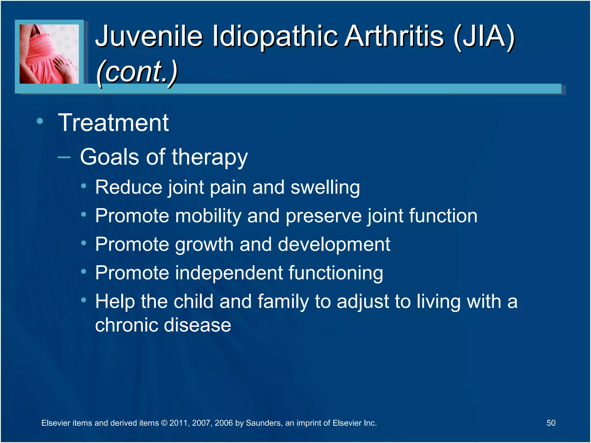 Juvenile Idiopathic Arthritis (JIA)Juvenile Idiopathic Arthritis (JIA)
(cont.)(cont.)
• Treatment
– Goals of therapy
• Reduce joint pain and swelling
• Promote mobility and preserve joint function
• Promote growth and development
• Promote independent functioning
• Help the child and family to adjust to living with a
chronic disease
50Elsevier items and derived items © 2011, 2007, 2006 by Saunders, an imprint of Elsevier Inc.
 