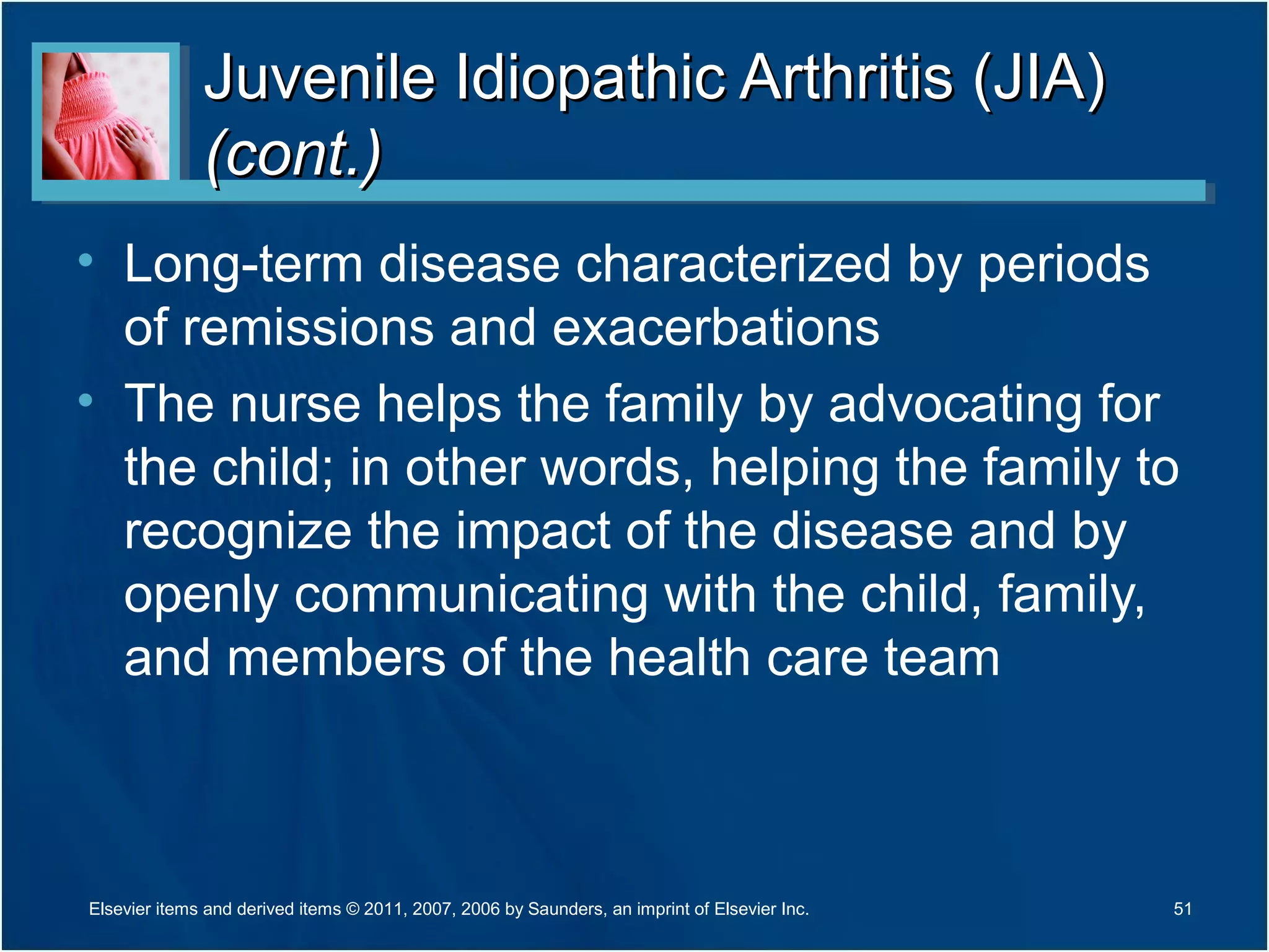 Juvenile Idiopathic Arthritis (JIA)Juvenile Idiopathic Arthritis (JIA)
(cont.)(cont.)
• Long-term disease characterized by periods
of remissions and exacerbations
• The nurse helps the family by advocating for
the child; in other words, helping the family to
recognize the impact of the disease and by
openly communicating with the child, family,
and members of the health care team
51Elsevier items and derived items © 2011, 2007, 2006 by Saunders, an imprint of Elsevier Inc.
 