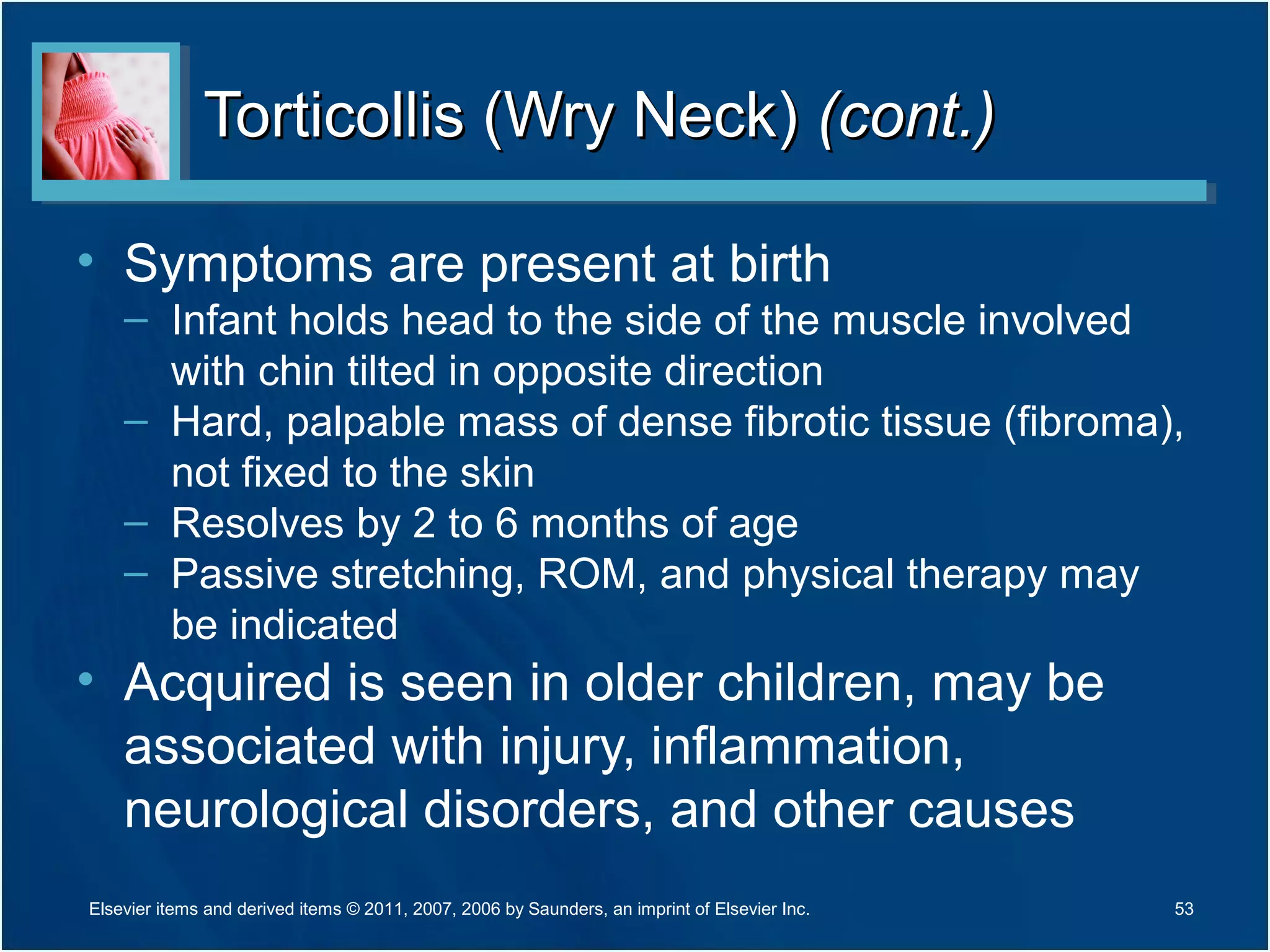 Torticollis (Wry Neck)Torticollis (Wry Neck) (cont.)(cont.)
• Symptoms are present at birth
– Infant holds head to the side of the muscle involved
with chin tilted in opposite direction
– Hard, palpable mass of dense fibrotic tissue (fibroma),
not fixed to the skin
– Resolves by 2 to 6 months of age
– Passive stretching, ROM, and physical therapy may
be indicated
• Acquired is seen in older children, may be
associated with injury, inflammation,
neurological disorders, and other causes
Elsevier items and derived items © 2011, 2007, 2006 by Saunders, an imprint of Elsevier Inc. 53
 
