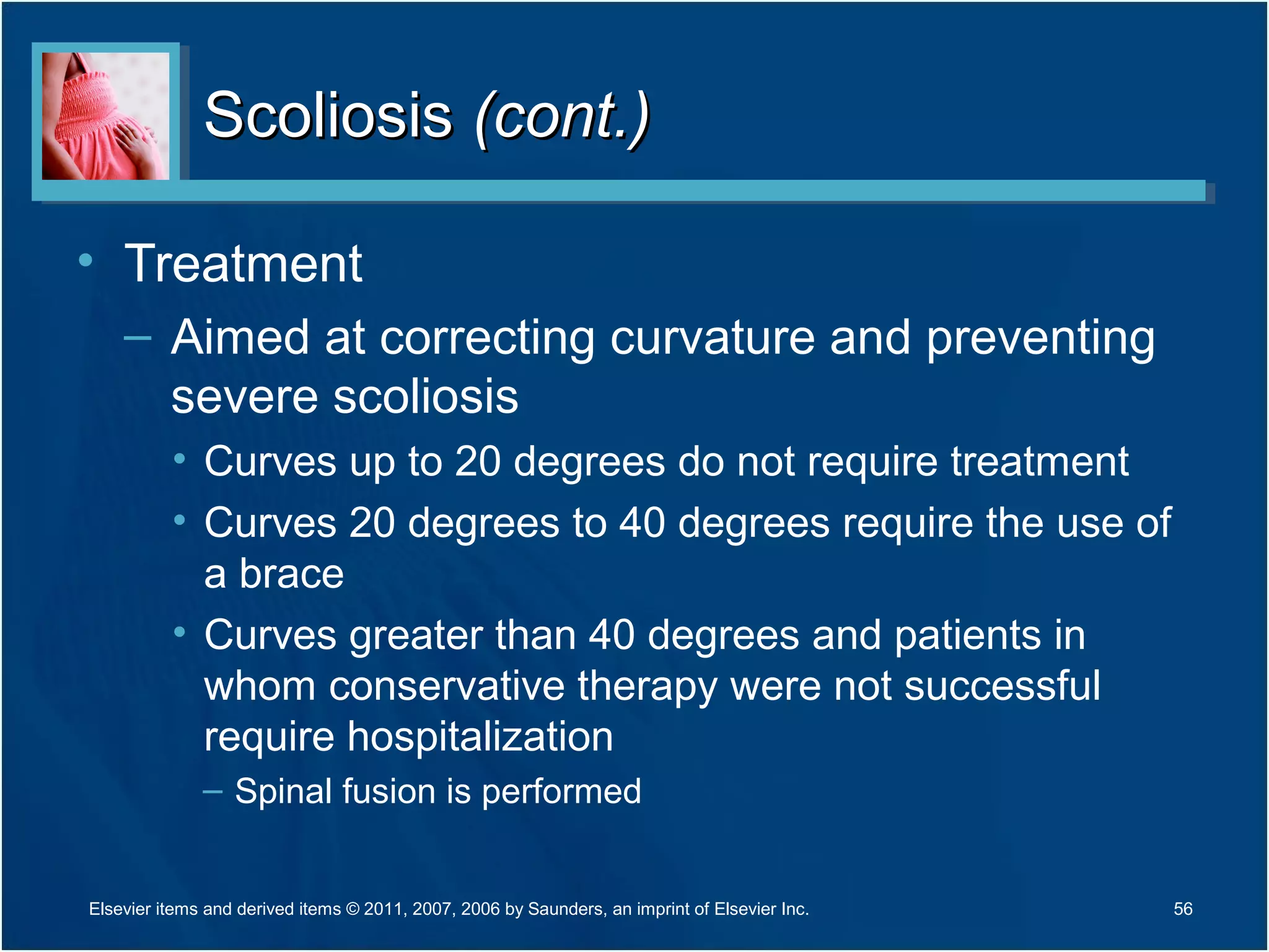 ScoliosisScoliosis (cont.)(cont.)
• Treatment
– Aimed at correcting curvature and preventing
severe scoliosis
• Curves up to 20 degrees do not require treatment
• Curves 20 degrees to 40 degrees require the use of
a brace
• Curves greater than 40 degrees and patients in
whom conservative therapy were not successful
require hospitalization
– Spinal fusion is performed
56Elsevier items and derived items © 2011, 2007, 2006 by Saunders, an imprint of Elsevier Inc.
 
