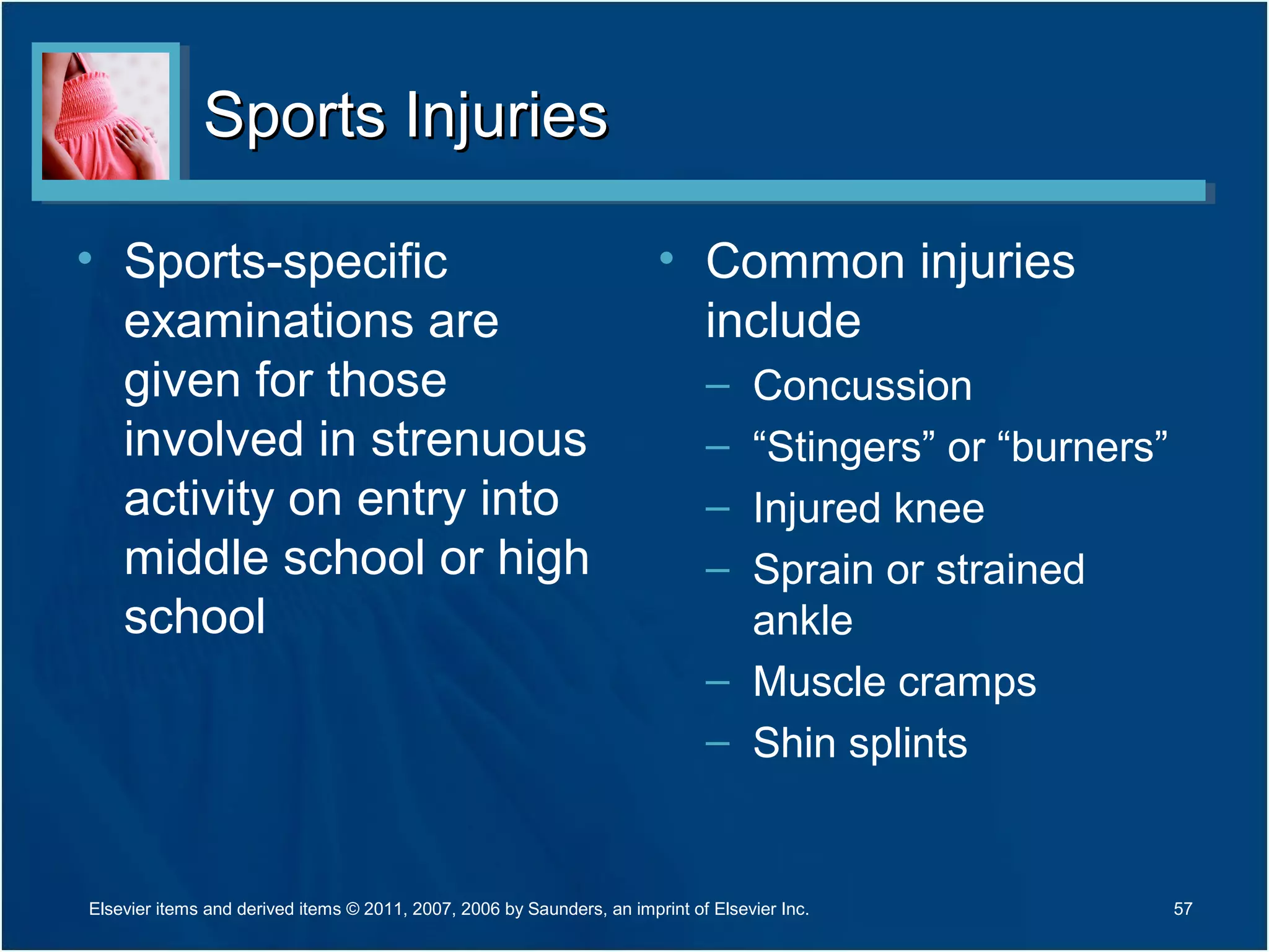 Sports InjuriesSports Injuries
• Sports-specific
examinations are
given for those
involved in strenuous
activity on entry into
middle school or high
school
• Common injuries
include
– Concussion
– “Stingers” or “burners”
– Injured knee
– Sprain or strained
ankle
– Muscle cramps
– Shin splints
Elsevier items and derived items © 2011, 2007, 2006 by Saunders, an imprint of Elsevier Inc. 57
 