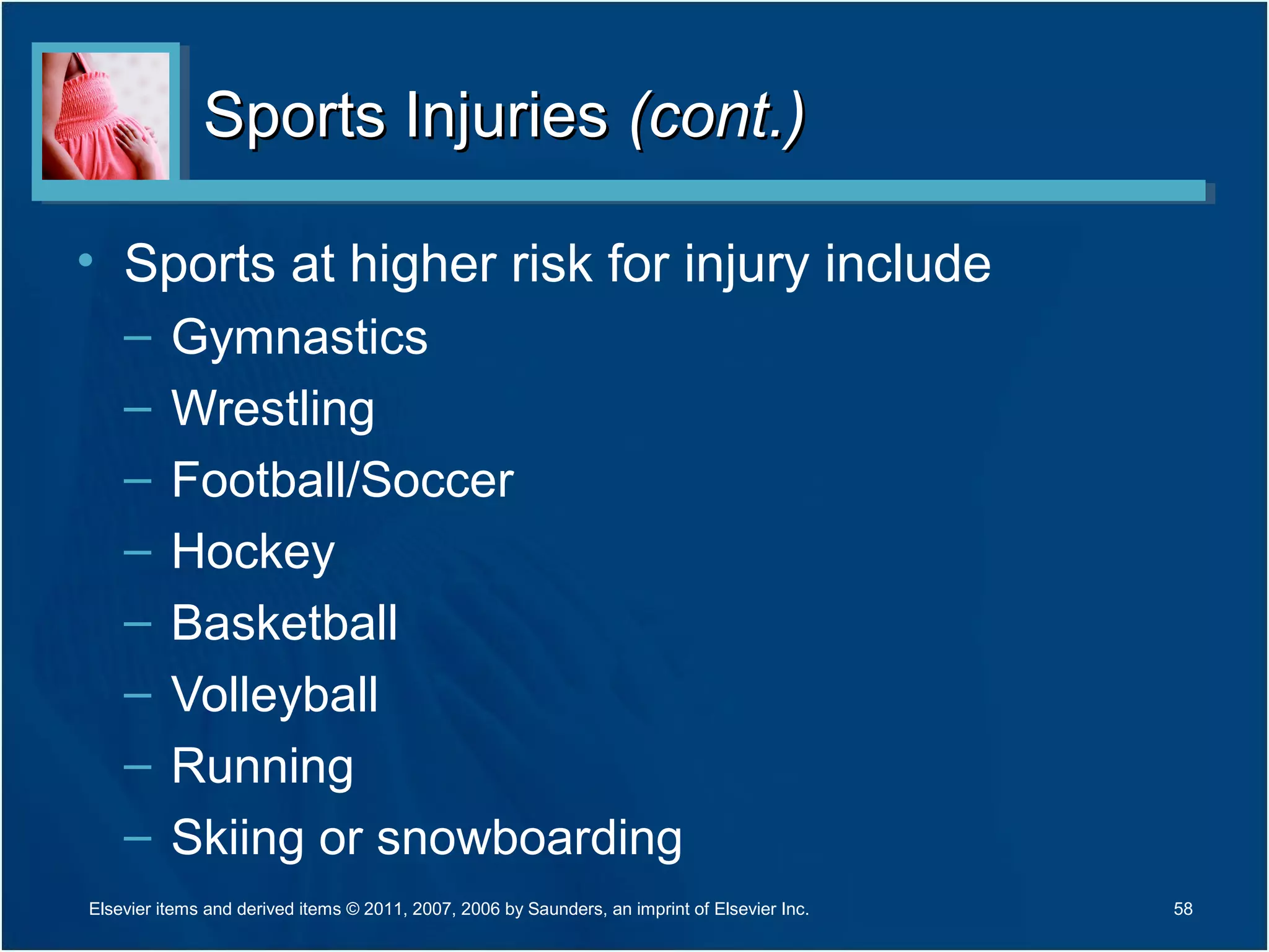 Sports InjuriesSports Injuries (cont.)(cont.)
• Sports at higher risk for injury include
– Gymnastics
– Wrestling
– Football/Soccer
– Hockey
– Basketball
– Volleyball
– Running
– Skiing or snowboarding
58Elsevier items and derived items © 2011, 2007, 2006 by Saunders, an imprint of Elsevier Inc.
 