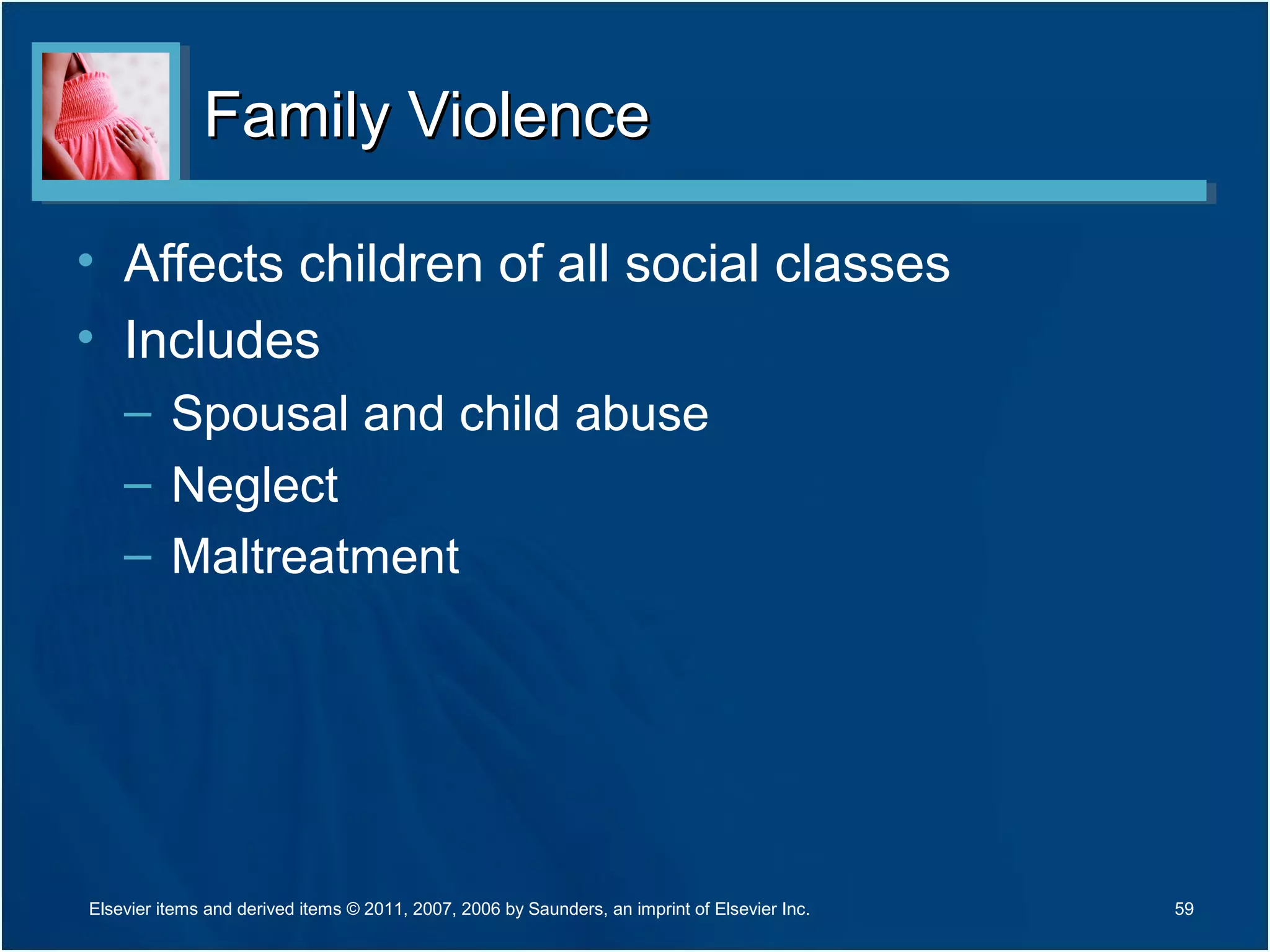 Family ViolenceFamily Violence
• Affects children of all social classes
• Includes
– Spousal and child abuse
– Neglect
– Maltreatment
59Elsevier items and derived items © 2011, 2007, 2006 by Saunders, an imprint of Elsevier Inc.
 