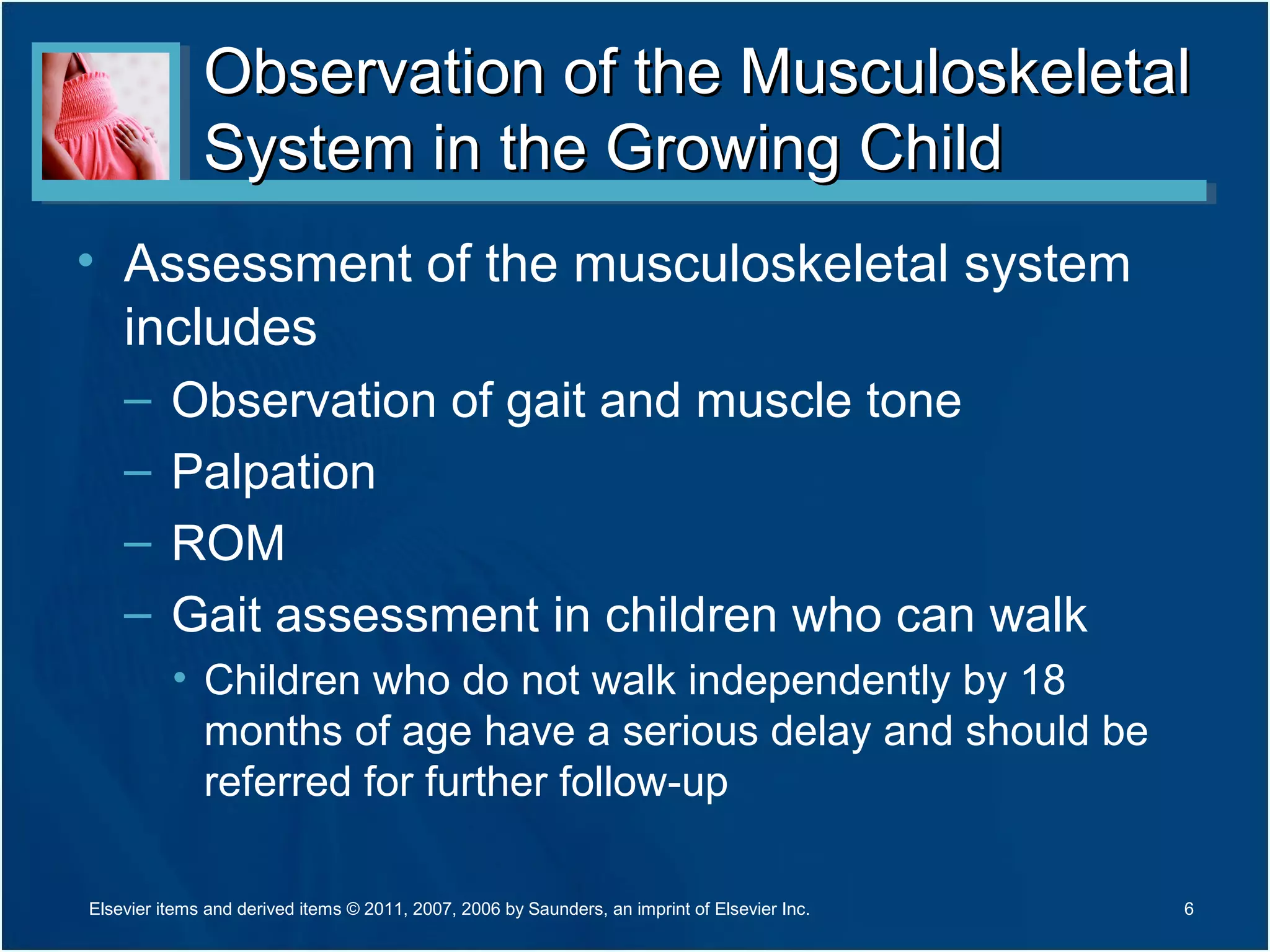 Observation of the MusculoskeletalObservation of the Musculoskeletal
System in the Growing ChildSystem in the Growing Child
• Assessment of the musculoskeletal system
includes
– Observation of gait and muscle tone
– Palpation
– ROM
– Gait assessment in children who can walk
• Children who do not walk independently by 18
months of age have a serious delay and should be
referred for further follow-up
6Elsevier items and derived items © 2011, 2007, 2006 by Saunders, an imprint of Elsevier Inc.
 