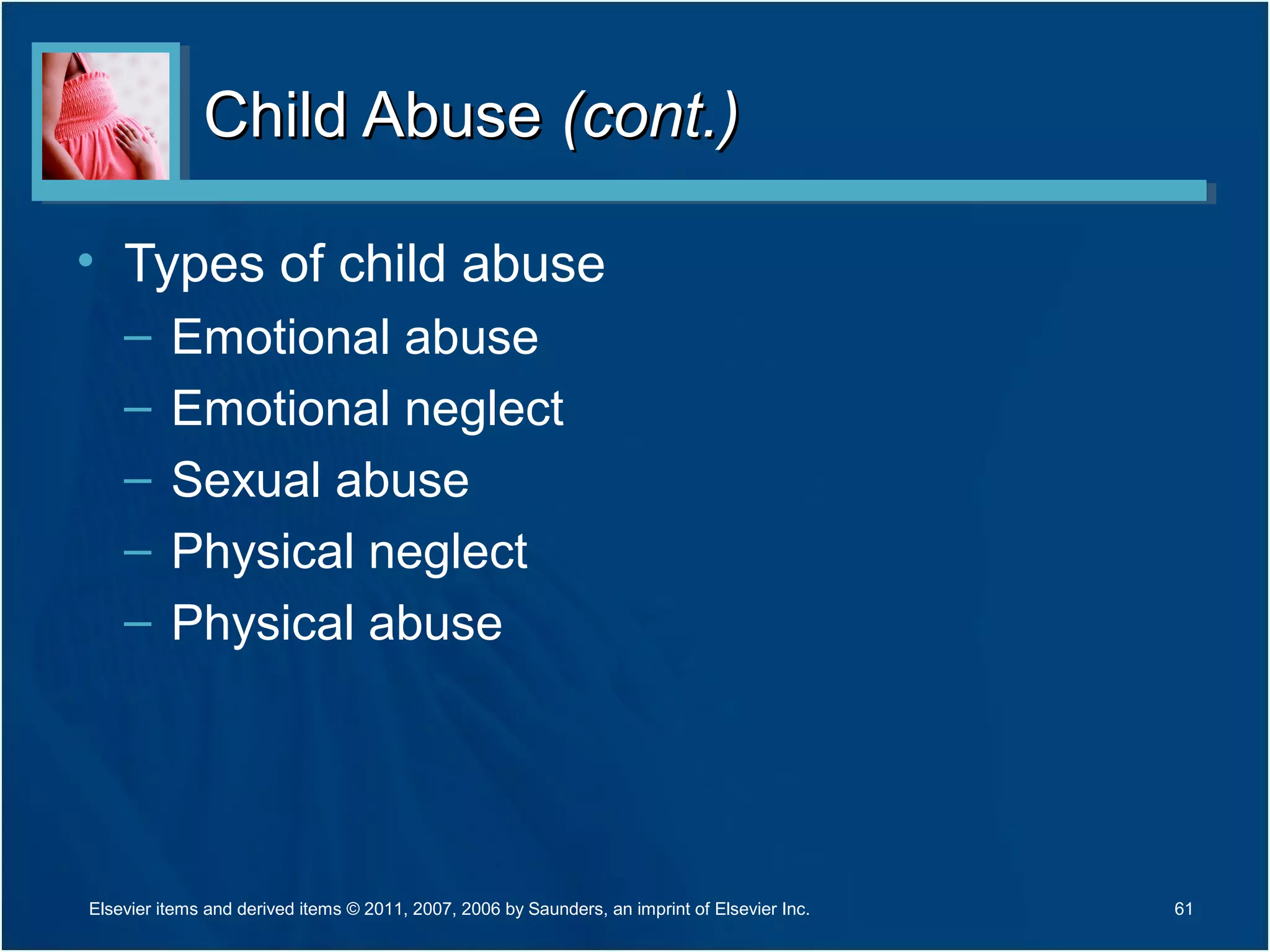 Child AbuseChild Abuse (cont.)(cont.)
• Types of child abuse
– Emotional abuse
– Emotional neglect
– Sexual abuse
– Physical neglect
– Physical abuse
61Elsevier items and derived items © 2011, 2007, 2006 by Saunders, an imprint of Elsevier Inc.
 