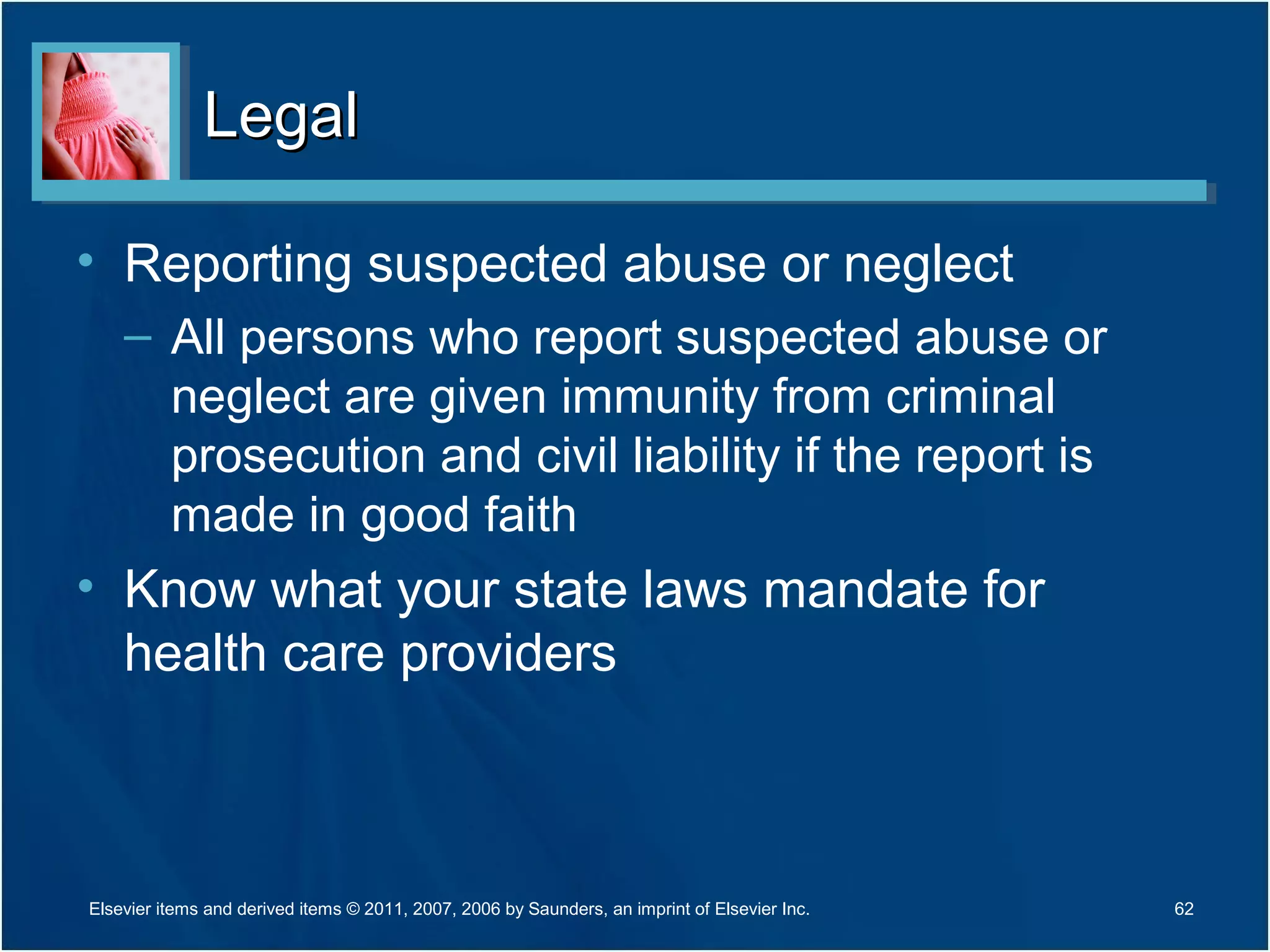 LegalLegal
• Reporting suspected abuse or neglect
– All persons who report suspected abuse or
neglect are given immunity from criminal
prosecution and civil liability if the report is
made in good faith
• Know what your state laws mandate for
health care providers
Elsevier items and derived items © 2011, 2007, 2006 by Saunders, an imprint of Elsevier Inc. 62
 
