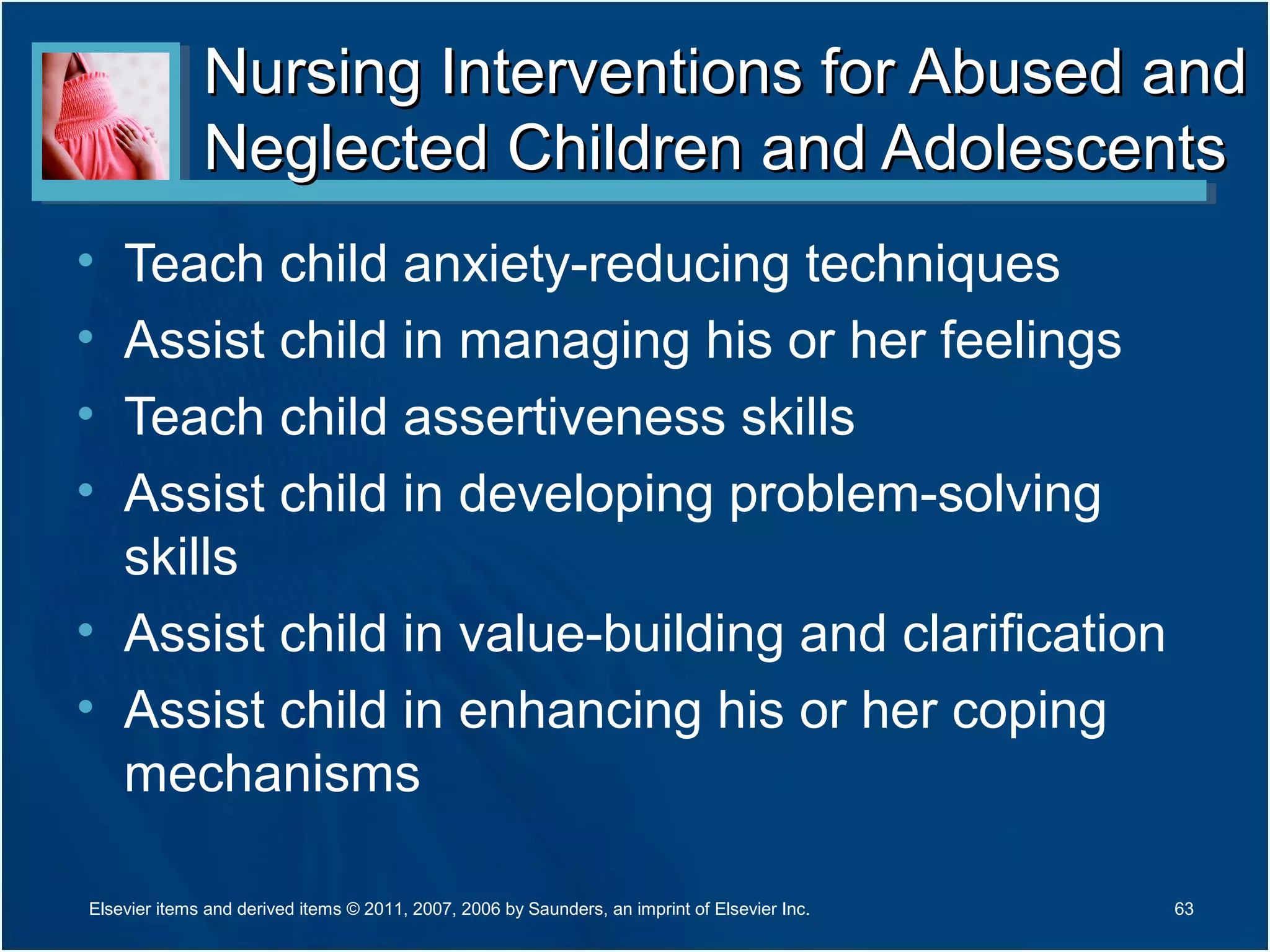 Nursing Interventions for Abused andNursing Interventions for Abused and
Neglected Children and AdolescentsNeglected Children and Adolescents
• Teach child anxiety-reducing techniques
• Assist child in managing his or her feelings
• Teach child assertiveness skills
• Assist child in developing problem-solving
skills
• Assist child in value-building and clarification
• Assist child in enhancing his or her coping
mechanisms
63Elsevier items and derived items © 2011, 2007, 2006 by Saunders, an imprint of Elsevier Inc.
 