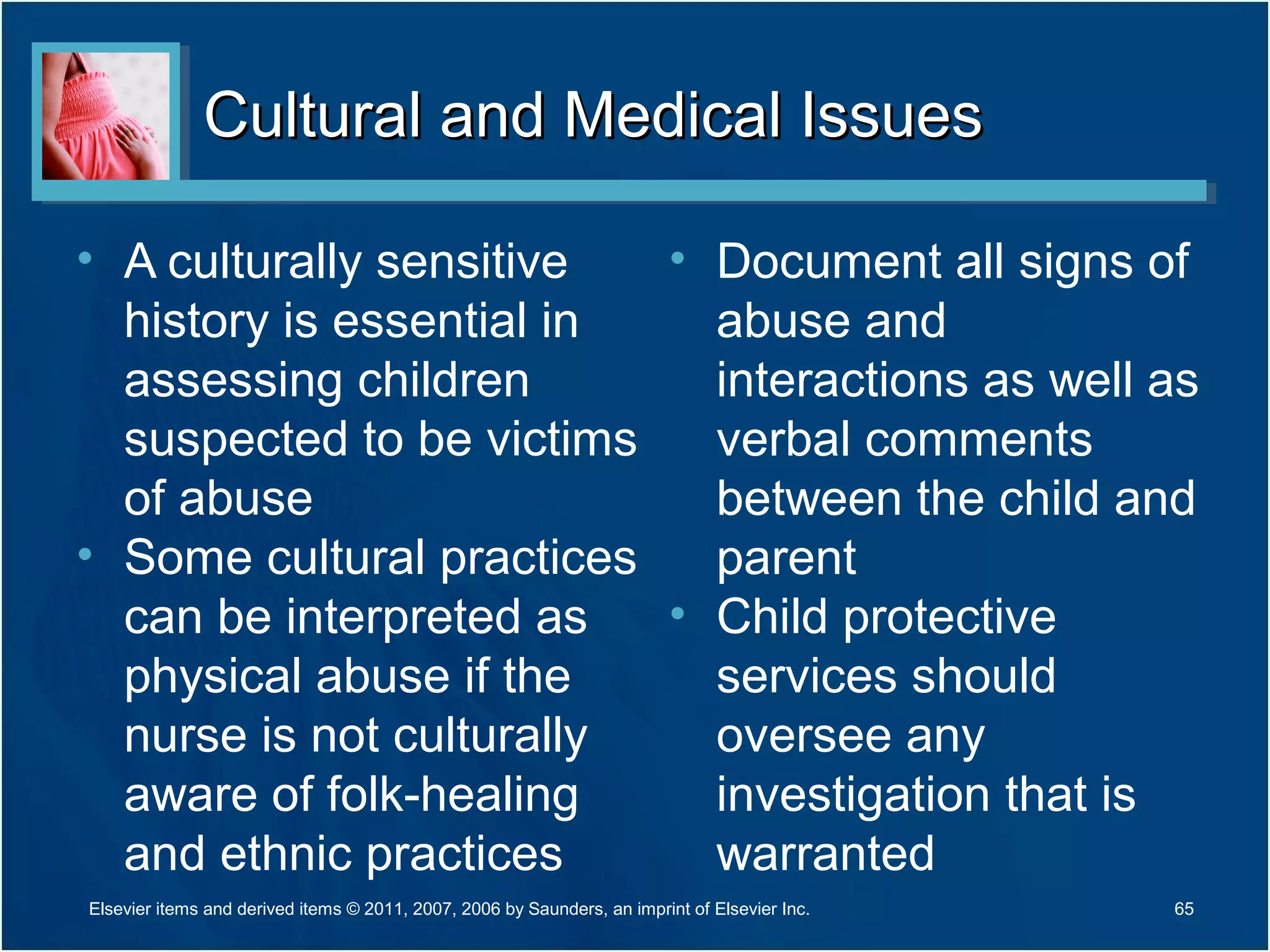 Cultural and Medical IssuesCultural and Medical Issues
• A culturally sensitive
history is essential in
assessing children
suspected to be victims
of abuse
• Some cultural practices
can be interpreted as
physical abuse if the
nurse is not culturally
aware of folk-healing
and ethnic practices
• Document all signs of
abuse and
interactions as well as
verbal comments
between the child and
parent
• Child protective
services should
oversee any
investigation that is
warranted
Elsevier items and derived items © 2011, 2007, 2006 by Saunders, an imprint of Elsevier Inc. 65
 