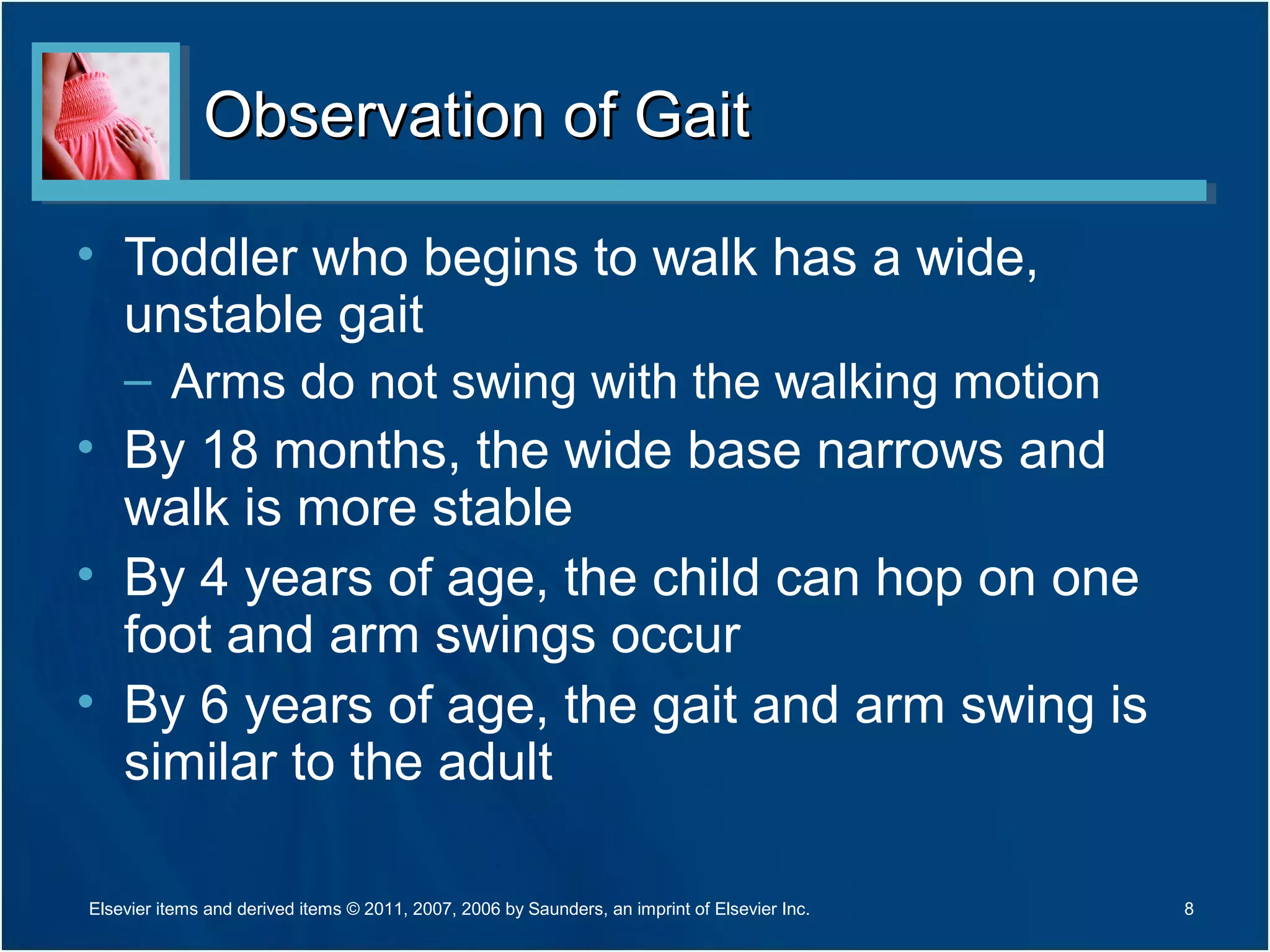 Observation of GaitObservation of Gait
• Toddler who begins to walk has a wide,
unstable gait
– Arms do not swing with the walking motion
• By 18 months, the wide base narrows and
walk is more stable
• By 4 years of age, the child can hop on one
foot and arm swings occur
• By 6 years of age, the gait and arm swing is
similar to the adult
8Elsevier items and derived items © 2011, 2007, 2006 by Saunders, an imprint of Elsevier Inc.
 