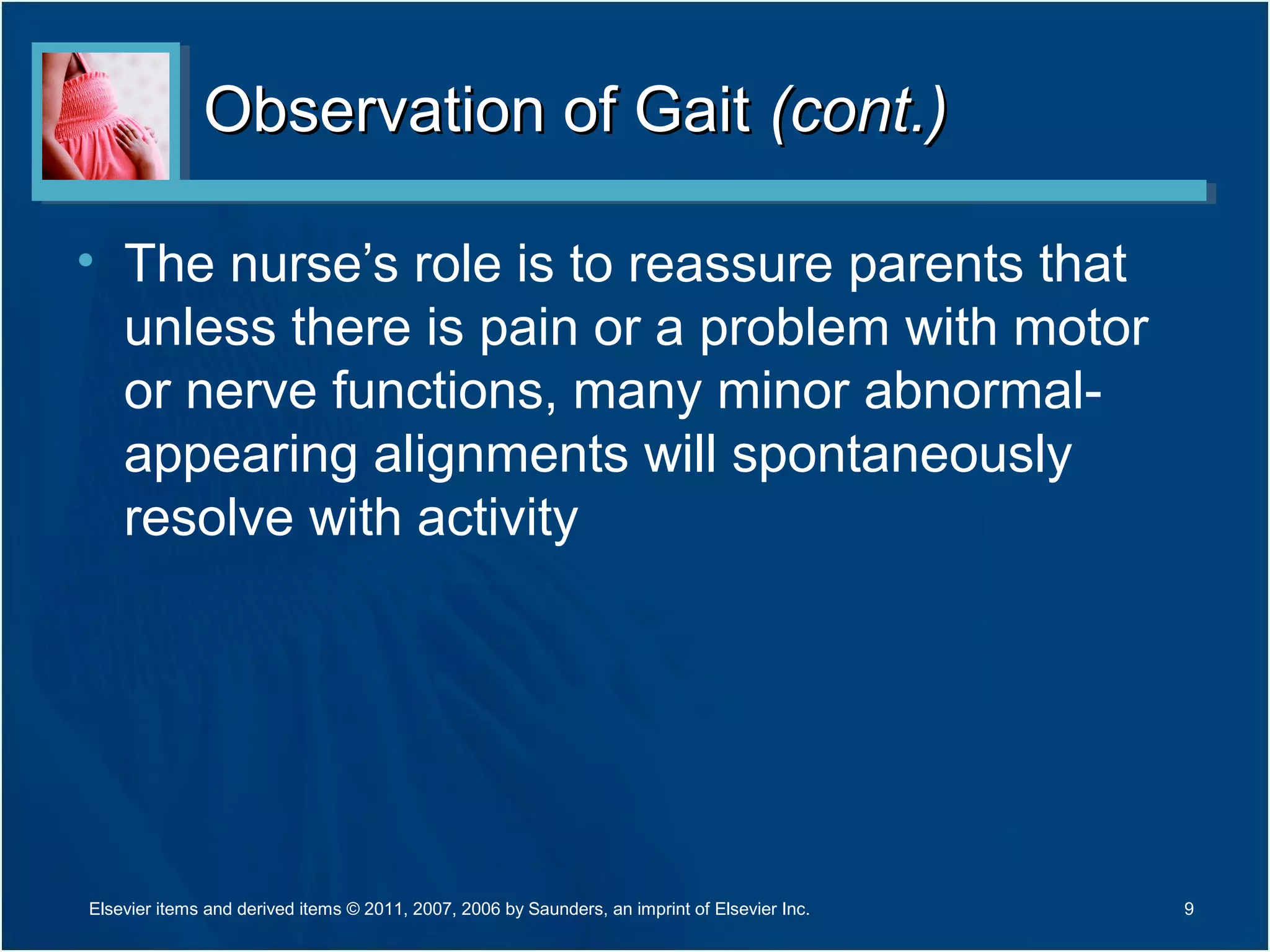 Observation of GaitObservation of Gait (cont.)(cont.)
• The nurse’s role is to reassure parents that
unless there is pain or a problem with motor
or nerve functions, many minor abnormal-
appearing alignments will spontaneously
resolve with activity
9Elsevier items and derived items © 2011, 2007, 2006 by Saunders, an imprint of Elsevier Inc.
 