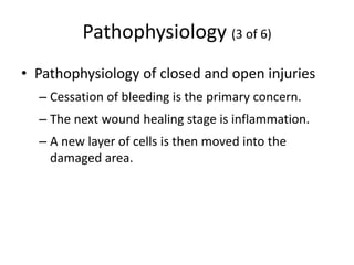 Pathophysiology (3 of 6)
• Pathophysiology of closed and open injuries
– Cessation of bleeding is the primary concern.
– The next wound healing stage is inflammation.
– A new layer of cells is then moved into the
damaged area.
 
