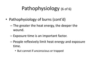 Pathophysiology (6 of 6)
• Pathophysiology of burns (cont’d)
– The greater the heat energy, the deeper the
wound.
– Exposure time is an important factor.
– People reflexively limit heat energy and exposure
time.
• But cannot if unconscious or trapped
 