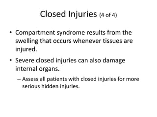 Closed Injuries (4 of 4)
• Compartment syndrome results from the
swelling that occurs whenever tissues are
injured.
• Severe closed injuries can also damage
internal organs.
– Assess all patients with closed injuries for more
serious hidden injuries.
 