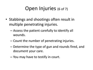 Open Injuries (6 of 7)
• Stabbings and shootings often result in
multiple penetrating injuries.
– Assess the patient carefully to identify all
wounds.
– Count the number of penetrating injuries.
– Determine the type of gun and rounds fired, and
document your care.
– You may have to testify in court.
 
