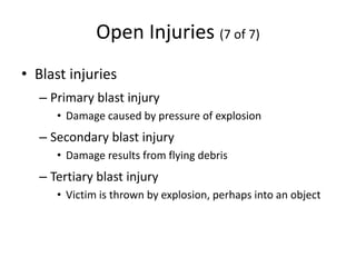 Open Injuries (7 of 7)
• Blast injuries
– Primary blast injury
• Damage caused by pressure of explosion
– Secondary blast injury
• Damage results from flying debris
– Tertiary blast injury
• Victim is thrown by explosion, perhaps into an object
 