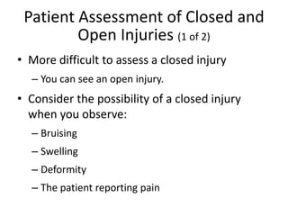 Patient Assessment of Closed and
Open Injuries (1 of 2)
• More difficult to assess a closed injury
– You can see an open injury.
• Consider the possibility of a closed injury
when you observe:
– Bruising
– Swelling
– Deformity
– The patient reporting pain
 