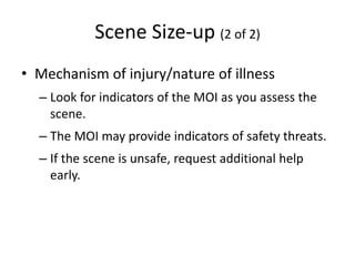 Scene Size-up (2 of 2)
• Mechanism of injury/nature of illness
– Look for indicators of the MOI as you assess the
scene.
– The MOI may provide indicators of safety threats.
– If the scene is unsafe, request additional help
early.
 