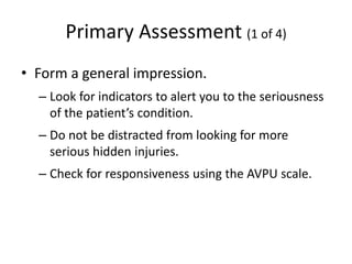 Primary Assessment (1 of 4)
• Form a general impression.
– Look for indicators to alert you to the seriousness
of the patient’s condition.
– Do not be distracted from looking for more
serious hidden injuries.
– Check for responsiveness using the AVPU scale.
 