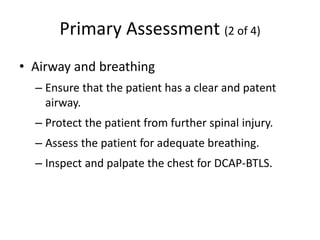 Primary Assessment (2 of 4)
• Airway and breathing
– Ensure that the patient has a clear and patent
airway.
– Protect the patient from further spinal injury.
– Assess the patient for adequate breathing.
– Inspect and palpate the chest for DCAP-BTLS.
 