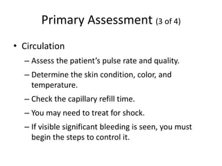 Primary Assessment (3 of 4)
• Circulation
– Assess the patient’s pulse rate and quality.
– Determine the skin condition, color, and
temperature.
– Check the capillary refill time.
– You may need to treat for shock.
– If visible significant bleeding is seen, you must
begin the steps to control it.
 