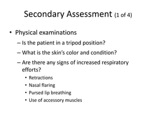 Secondary Assessment (1 of 4)
• Physical examinations
– Is the patient in a tripod position?
– What is the skin’s color and condition?
– Are there any signs of increased respiratory
efforts?
• Retractions
• Nasal flaring
• Pursed lip breathing
• Use of accessory muscles
 