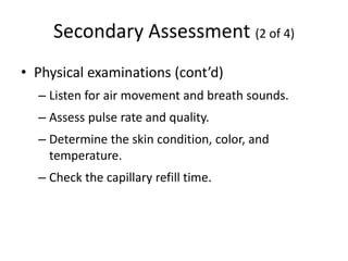 Secondary Assessment (2 of 4)
• Physical examinations (cont’d)
– Listen for air movement and breath sounds.
– Assess pulse rate and quality.
– Determine the skin condition, color, and
temperature.
– Check the capillary refill time.
 