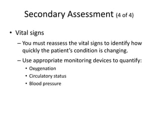 Secondary Assessment (4 of 4)
• Vital signs
– You must reassess the vital signs to identify how
quickly the patient’s condition is changing.
– Use appropriate monitoring devices to quantify:
• Oxygenation
• Circulatory status
• Blood pressure
 
