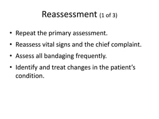 Reassessment (1 of 3)
• Repeat the primary assessment.
• Reassess vital signs and the chief complaint.
• Assess all bandaging frequently.
• Identify and treat changes in the patient’s
condition.
 