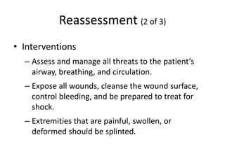 Reassessment (2 of 3)
• Interventions
– Assess and manage all threats to the patient’s
airway, breathing, and circulation.
– Expose all wounds, cleanse the wound surface,
control bleeding, and be prepared to treat for
shock.
– Extremities that are painful, swollen, or
deformed should be splinted.
 