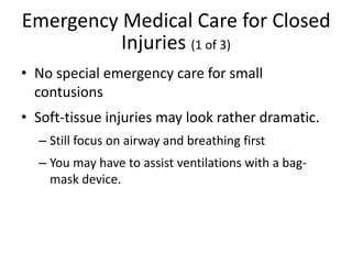 Emergency Medical Care for Closed
Injuries (1 of 3)
• No special emergency care for small
contusions
• Soft-tissue injuries may look rather dramatic.
– Still focus on airway and breathing first
– You may have to assist ventilations with a bag-
mask device.
 
