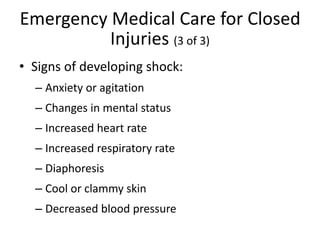 Emergency Medical Care for Closed
Injuries (3 of 3)
• Signs of developing shock:
– Anxiety or agitation
– Changes in mental status
– Increased heart rate
– Increased respiratory rate
– Diaphoresis
– Cool or clammy skin
– Decreased blood pressure
 