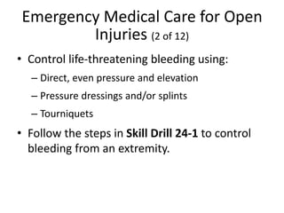 Emergency Medical Care for Open
Injuries (2 of 12)
• Control life-threatening bleeding using:
– Direct, even pressure and elevation
– Pressure dressings and/or splints
– Tourniquets
• Follow the steps in Skill Drill 24-1 to control
bleeding from an extremity.
 