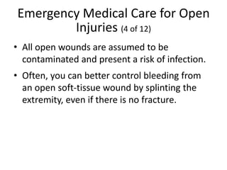 Emergency Medical Care for Open
Injuries (4 of 12)
• All open wounds are assumed to be
contaminated and present a risk of infection.
• Often, you can better control bleeding from
an open soft-tissue wound by splinting the
extremity, even if there is no fracture.
 