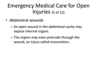 Emergency Medical Care for Open
Injuries (5 of 12)
• Abdominal wounds
– An open wound in the abdominal cavity may
expose internal organs.
– The organs may even protrude through the
wound, an injury called evisceration.
 