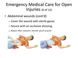 Emergency Medical Care for Open
Injuries (6 of 12)
• Abdominal wounds (cont’d)
– Cover the wound with sterile gauze.
– Secure with an occlusive dressing.
– Keep the organs moist and warm.
 