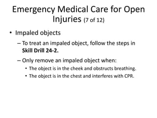 Emergency Medical Care for Open
Injuries (7 of 12)
• Impaled objects
– To treat an impaled object, follow the steps in
Skill Drill 24-2.
– Only remove an impaled object when:
• The object is in the cheek and obstructs breathing.
• The object is in the chest and interferes with CPR.
 