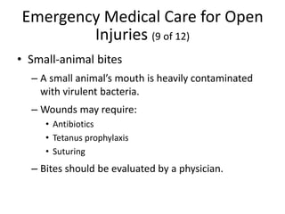 Emergency Medical Care for Open
Injuries (9 of 12)
• Small-animal bites
– A small animal’s mouth is heavily contaminated
with virulent bacteria.
– Wounds may require:
• Antibiotics
• Tetanus prophylaxis
• Suturing
– Bites should be evaluated by a physician.
 