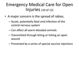 Emergency Medical Care for Open
Injuries (10 of 12)
• A major concern is the spread of rabies.
– Acute, potentially fatal viral infection of the
central nervous system
– Can affect all warm-blooded animals
– Transmitted through biting or licking an open
wound
– Prevented by a series of special vaccine injections
 