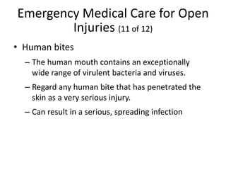 Emergency Medical Care for Open
Injuries (11 of 12)
• Human bites
– The human mouth contains an exceptionally
wide range of virulent bacteria and viruses.
– Regard any human bite that has penetrated the
skin as a very serious injury.
– Can result in a serious, spreading infection
 