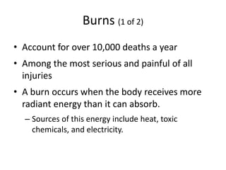 Burns (1 of 2)
• Account for over 10,000 deaths a year
• Among the most serious and painful of all
injuries
• A burn occurs when the body receives more
radiant energy than it can absorb.
– Sources of this energy include heat, toxic
chemicals, and electricity.
 