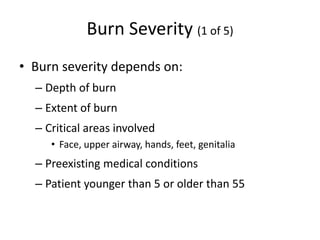 Burn Severity (1 of 5)
• Burn severity depends on:
– Depth of burn
– Extent of burn
– Critical areas involved
• Face, upper airway, hands, feet, genitalia
– Preexisting medical conditions
– Patient younger than 5 or older than 55
 