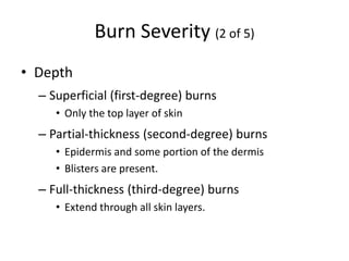 Burn Severity (2 of 5)
• Depth
– Superficial (first-degree) burns
• Only the top layer of skin
– Partial-thickness (second-degree) burns
• Epidermis and some portion of the dermis
• Blisters are present.
– Full-thickness (third-degree) burns
• Extend through all skin layers.
 