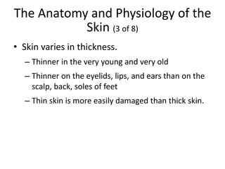 The Anatomy and Physiology of the
Skin (3 of 8)
• Skin varies in thickness.
– Thinner in the very young and very old
– Thinner on the eyelids, lips, and ears than on the
scalp, back, soles of feet
– Thin skin is more easily damaged than thick skin.
 