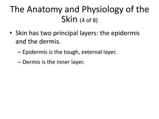 The Anatomy and Physiology of the
Skin (4 of 8)
• Skin has two principal layers: the epidermis
and the dermis.
– Epidermis is the tough, external layer.
– Dermis is the inner layer.
 