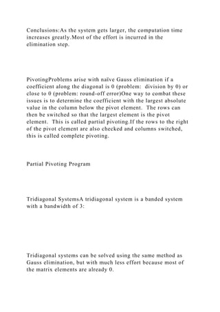 Conclusions:As the system gets larger, the computation time
increases greatly.Most of the effort is incurred in the
elimination step.
PivotingProblems arise with naïve Gauss elimination if a
coefficient along the diagonal is 0 (problem: division by 0) or
close to 0 (problem: round-off error)One way to combat these
issues is to determine the coefficient with the largest absolute
value in the column below the pivot element. The rows can
then be switched so that the largest element is the pivot
element. This is called partial pivoting.If the rows to the right
of the pivot element are also checked and columns switched,
this is called complete pivoting.
Partial Pivoting Program
Tridiagonal SystemsA tridiagonal system is a banded system
with a bandwidth of 3:
Tridiagonal systems can be solved using the same method as
Gauss elimination, but with much less effort because most of
the matrix elements are already 0.
 