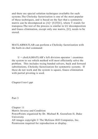 and there are special solution techniques available for such
systems.The Cholesky factorization is one of the most popular
of these techniques, and is based on the fact that a symmetric
matrix can be decomposed as [A]= [U]T[U], where T stands for
transpose.The rest of the process is similar to LU decomposition
and Gauss elimination, except only one matrix, [U], needs to be
stored.
MATLABMATLAB can perform a Cholesky factorization with
the built-in chol command:
U = chol(A)MATLAB’s left division operator  examines
the system to see which method will most efficiently solve the
problem. This includes trying banded solvers, back and forward
substitutions, Cholesky factorization for symmetric systems. If
these do not work and the system is square, Gauss elimination
with partial pivoting is used.
Chapter11rev1.ppt
Part 3
Chapter 11
Matrix Inverse and Condition
PowerPoints organized by Dr. Michael R. Gustafson II, Duke
University
All images copyright © The McGraw-Hill Companies, Inc.
Permission required for reproduction or display.
 