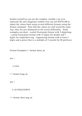 Scalars (cont)You can use the complex variable i (or j) to
represent the unit imaginary number.You can tell MATLAB to
report the values back using several different formats using the
format command. Note that the values are still stored the same
way, they are just displayed on the screen differently. Some
examples are:short - scaled fixed-point format with 5 digitslong
- scaled fixed-point format with 15 digits for double and 7
digits for singleshort eng - engineering format with at least 5
digits and a power that is a multiple of 3 (useful for SI prefixes)
Format Examples>> format short; pi
ans =
3.1416
>> format long; pi
ans =
3.14159265358979
>> format short eng; pi
 