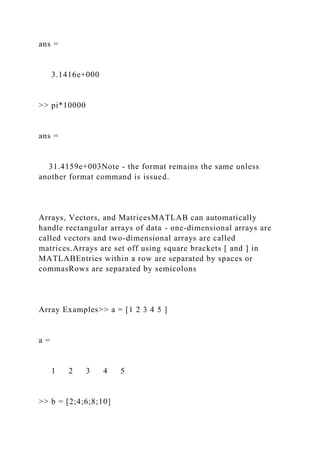 ans =
3.1416e+000
>> pi*10000
ans =
31.4159e+003Note - the format remains the same unless
another format command is issued.
Arrays, Vectors, and MatricesMATLAB can automatically
handle rectangular arrays of data - one-dimensional arrays are
called vectors and two-dimensional arrays are called
matrices.Arrays are set off using square brackets [ and ] in
MATLABEntries within a row are separated by spaces or
commasRows are separated by semicolons
Array Examples>> a = [1 2 3 4 5 ]
a =
1 2 3 4 5
>> b = [2;4;6;8;10]
 