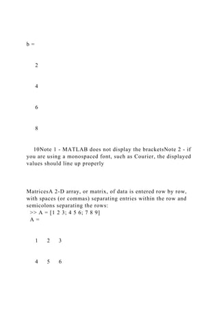 b =
2
4
6
8
10Note 1 - MATLAB does not display the bracketsNote 2 - if
you are using a monospaced font, such as Courier, the displayed
values should line up properly
MatricesA 2-D array, or matrix, of data is entered row by row,
with spaces (or commas) separating entries within the row and
semicolons separating the rows:
>> A = [1 2 3; 4 5 6; 7 8 9]
A =
1 2 3
4 5 6
 